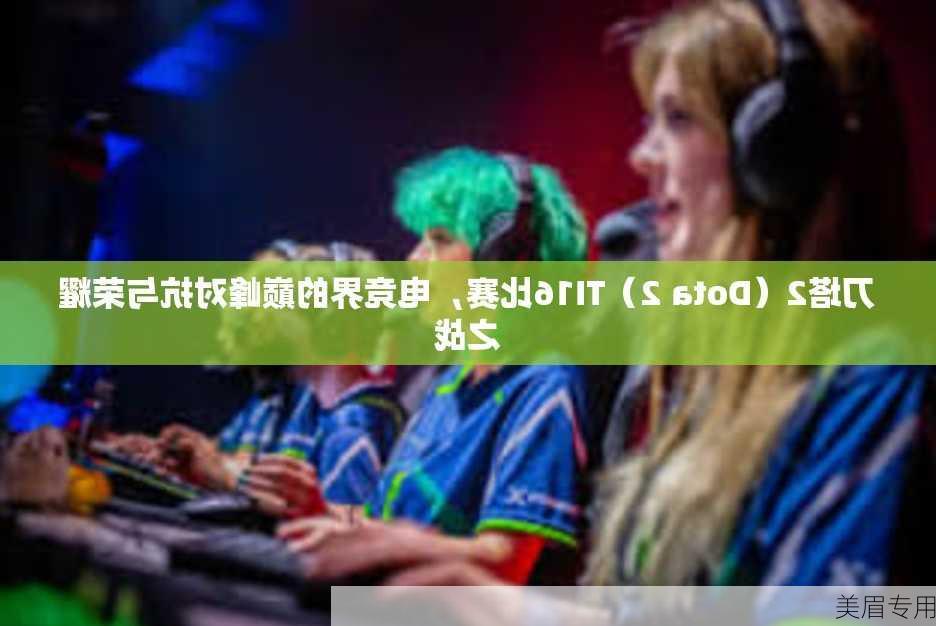 刀塔2（Dota 2）TI16比赛，电竞界的巅峰对抗与荣耀之战