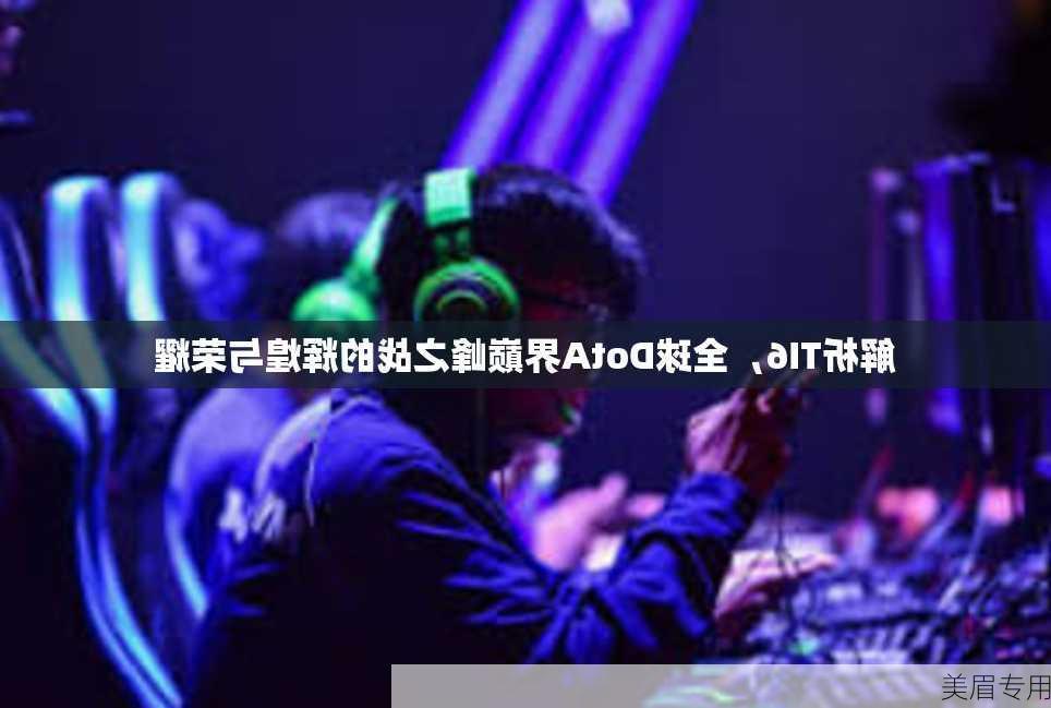 解析TI6，全球DotA界巅峰之战的辉煌与荣耀