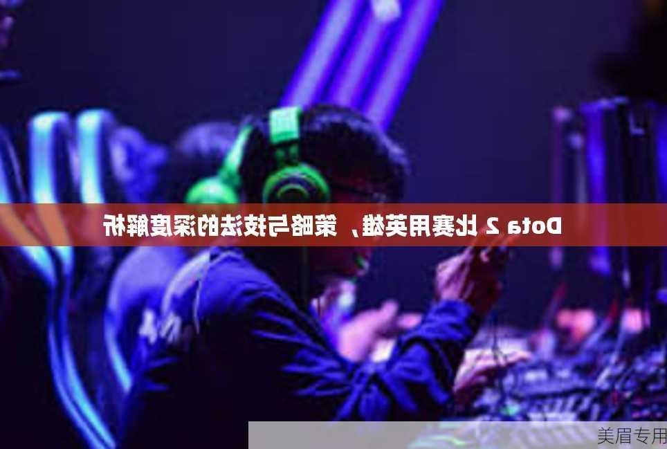 Dota 2 比赛用英雄，策略与技法的深度解析