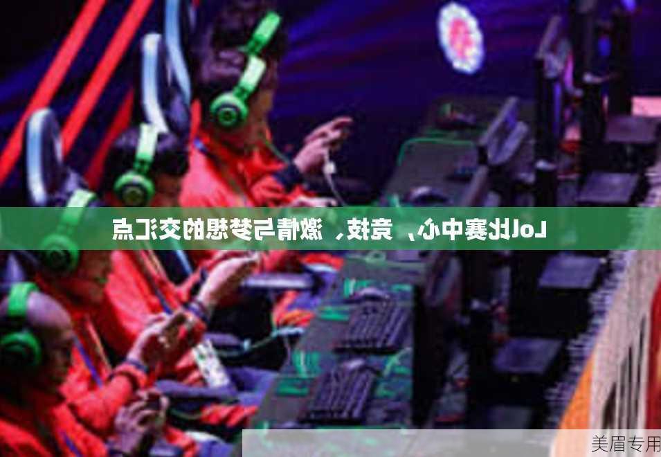 Lol比赛中心，竞技、激情与梦想的交汇点