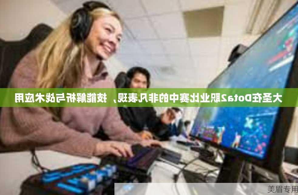 大圣在Dota2职业比赛中的非凡表现，技能解析与战术应用