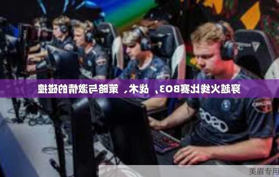 穿越火线比赛BO3，战术、策略与激情的碰撞