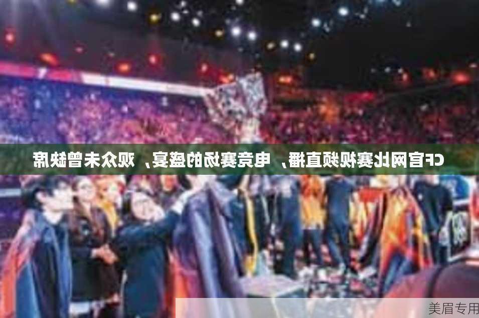 CF官网比赛视频直播，电竞赛场的盛宴，观众未曾缺席